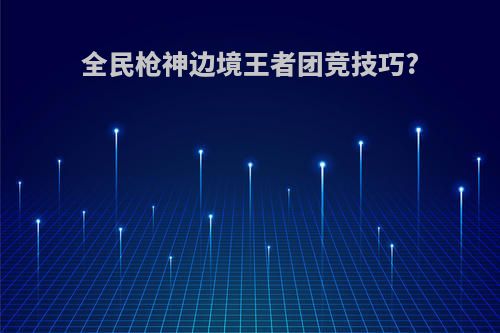 全民枪神边境王者团竞技巧?
