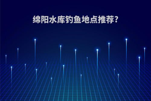 绵阳水库钓鱼地点推荐?