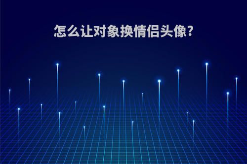 怎么让对象换情侣头像?