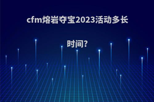 cfm熔岩夺宝2023活动多长时间?
