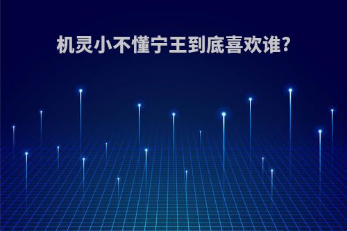 机灵小不懂宁王到底喜欢谁?