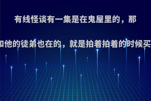 有线怪谈有一集是在鬼屋里的，那个司徒法正师傅和他的徒弟也在的，就是拍着拍着的时候买个门会自己关的?