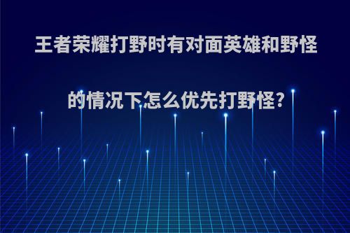 王者荣耀打野时有对面英雄和野怪的情况下怎么优先打野怪?