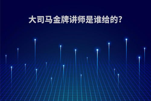 大司马金牌讲师是谁给的?