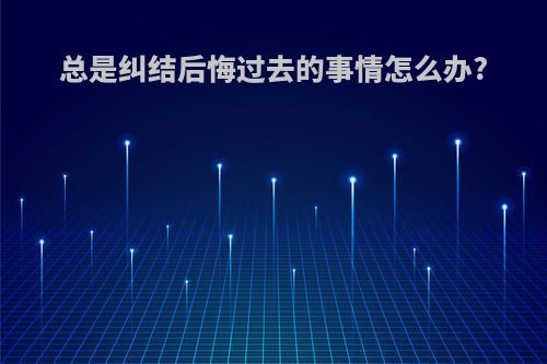 总是纠结后悔过去的事情怎么办?