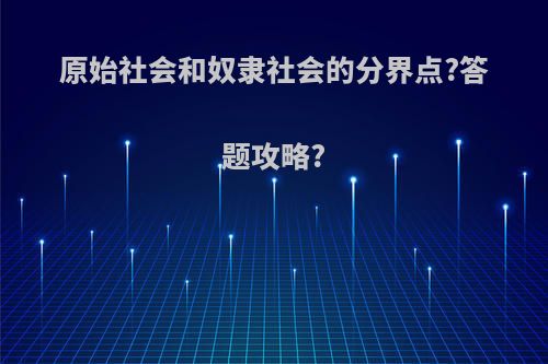 原始社会和奴隶社会的分界点?答题攻略?