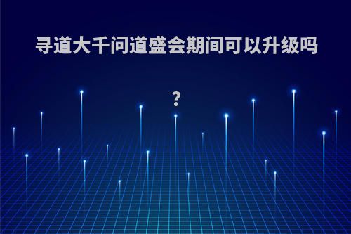 寻道大千问道盛会期间可以升级吗?