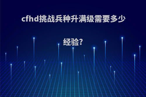 cfhd挑战兵种升满级需要多少经验?