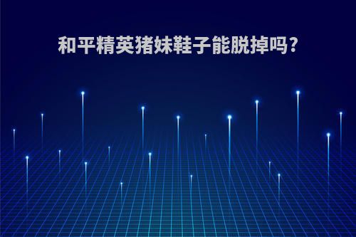 和平精英猪妹鞋子能脱掉吗?