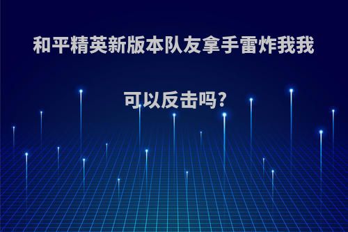 和平精英新版本队友拿手雷炸我我可以反击吗?