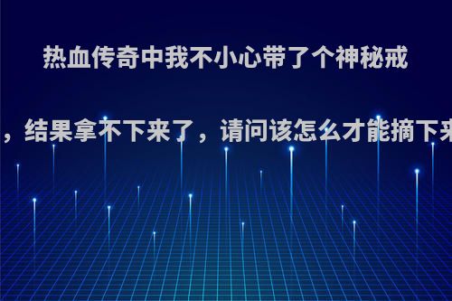 热血传奇中我不小心带了个神秘戒指，结果拿不下来了，请问该怎么才能摘下来?