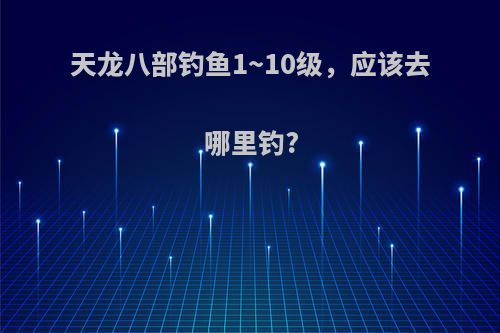 天龙八部钓鱼1~10级，应该去哪里钓?