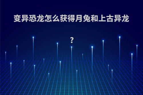变异恐龙怎么获得月兔和上古异龙?
