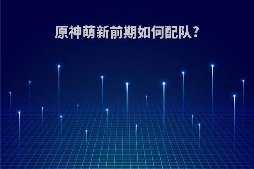 原神萌新前期如何配队?