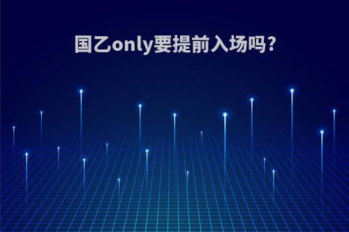 国乙only要提前入场吗?