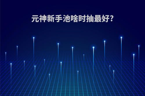 元神新手池啥时抽最好?