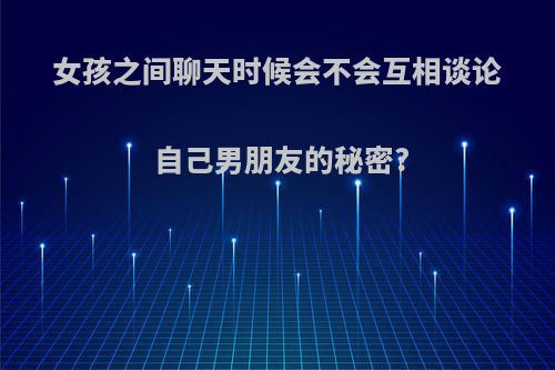 女孩之间聊天时候会不会互相谈论自己男朋友的秘密?