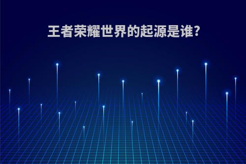王者荣耀世界的起源是谁?