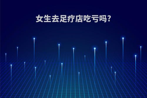 女生去足疗店吃亏吗?