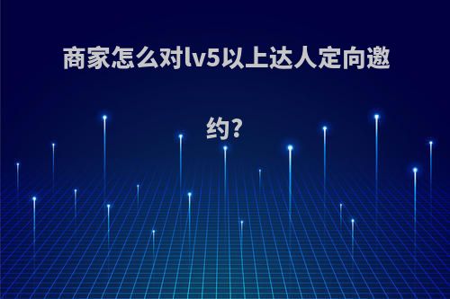 商家怎么对lv5以上达人定向邀约?