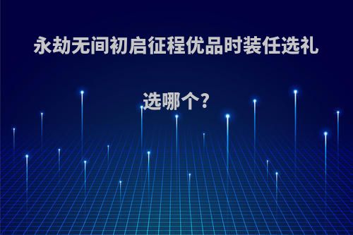 永劫无间初启征程优品时装任选礼选哪个?