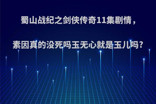 蜀山战纪之剑侠传奇11集剧情，素因真的没死吗玉无心就是玉儿吗?