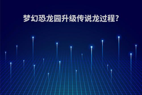 梦幻恐龙园升级传说龙过程?