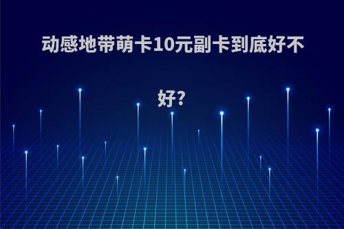 动感地带萌卡10元副卡到底好不好?