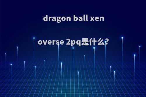 dragon ball xenoverse 2pq是什么?