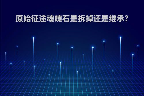 原始征途魂魄石是拆掉还是继承?