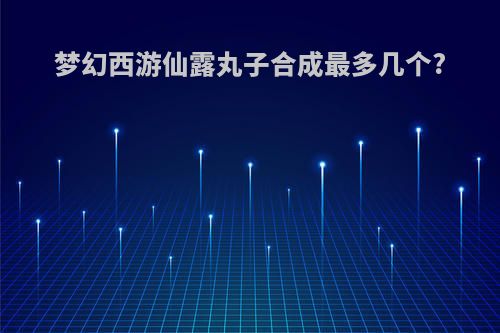 梦幻西游仙露丸子合成最多几个?