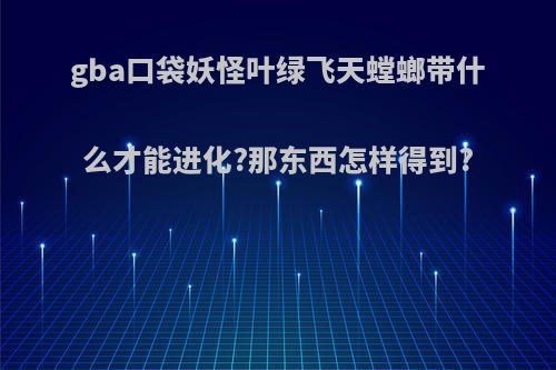 gba口袋妖怪叶绿飞天螳螂带什么才能进化?那东西怎样得到?