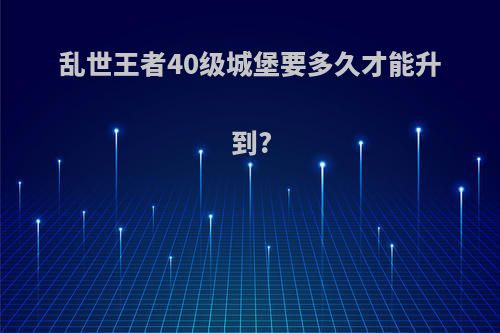 乱世王者40级城堡要多久才能升到?
