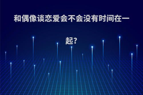 和偶像谈恋爱会不会没有时间在一起?