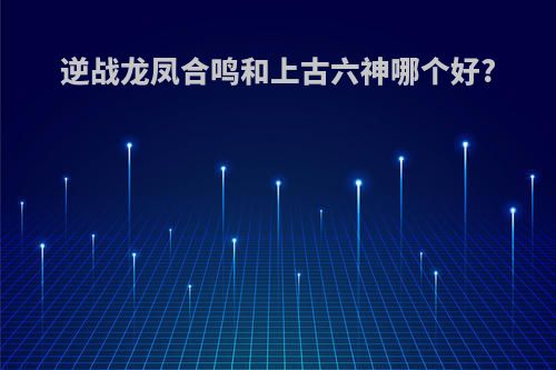 逆战龙凤合鸣和上古六神哪个好?