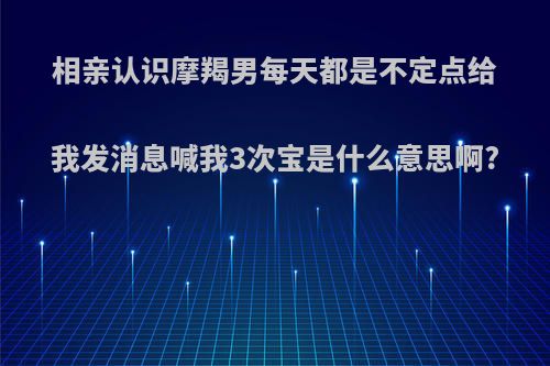 相亲认识摩羯男每天都是不定点给我发消息喊我3次宝是什么意思啊?