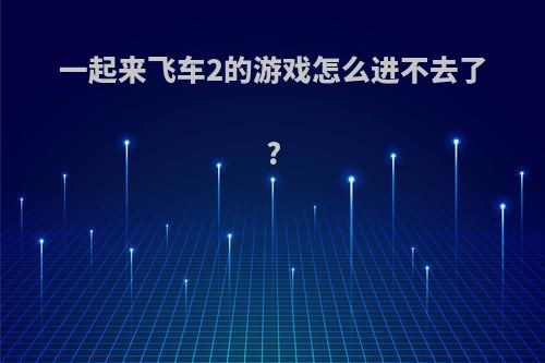 一起来飞车2的游戏怎么进不去了?