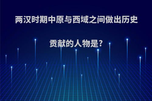 两汉时期中原与西域之间做出历史贡献的人物是?