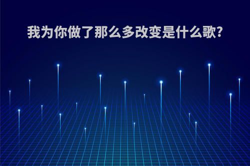 我为你做了那么多改变是什么歌?