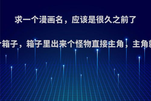 求一个漫画名，应该是很久之前了，主角捡到一个箱子，箱子里出来个怪物直接主角，主角就变得特别厉害?