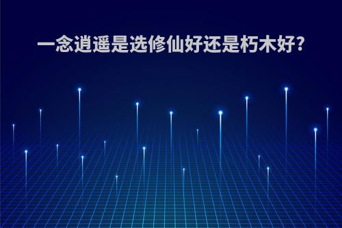 一念逍遥是选修仙好还是朽木好?