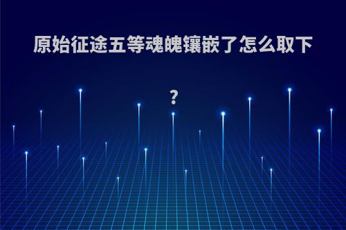 原始征途五等魂魄镶嵌了怎么取下?
