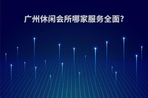 广州休闲会所哪家服务全面?